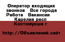  Оператор входящих звонков - Все города Работа » Вакансии   . Карелия респ.,Костомукша г.